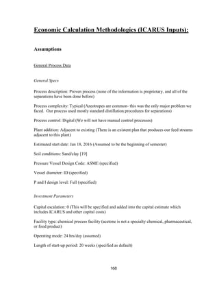 168
Economic Calculation Methodologies (ICARUS Inputs):
Assumptions
General Process Data
General Specs
Process description: Proven process (none of the information is proprietary, and all of the
separations have been done before)
Process complexity: Typical (Azeotropes are common- this was the only major problem we
faced. Our process used mostly standard distillation procedures for separations)
Process control: Digital (We will not have manual control processes)
Plant addition: Adjacent to existing (There is an existent plan that produces our feed streams
adjacent to this plant)
Estimated start date: Jan 18, 2016 (Assumed to be the beginning of semester)
Soil conditions: Sand/clay [19]
Pressure Vessel Design Code: ASME (specified)
Vessel diameter: ID (specified)
P and I design level: Full (specified)
Investment Parameters
Capital escalation: 0 (This will be specified and added into the capital estimate which
includes ICARUS and other capital costs)
Facility type: chemical process facility (acetone is not a specialty chemical, pharmaceutical,
or food product)
Operating mode: 24 hrs/day (assumed)
Length of start-up period: 20 weeks (specified as default)
 