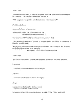 169
Project Area
The footprint area was left as 50x50 ft, except for Tower 700 where the holdup tank had a
40 ft diameter. The footprint was increased to 65x50 ft.
**All equipment was specified as 1 identical unless otherwise stated**
Distillation Columns
Assume all columns have valve trays
Shell material: Tower 100 - stainless steel (ss304)
All other towers- carbon steel (A515)
Tray material: ss410 for all (avoids tray corrosion, trays are thin)
Kept corrosion allowance to ⅛” because we have a corrosive material but we compensate by
changing to stainless steel
Design gauge pressure was set to 30 psig if our calculated value was below that. Vacuum
design gauge pressure was set to -14.7 psig.
Pdesign psig = Poperation psia + 30 psia - 14.7 psia
Reflux Drums
Specified to withstand full vacuum (-14.7 psig) and the pressure seen at the condenser.
Condensers
All assumed to be fixed tube-sheet heat exchangers
Reboilers
All assumed to be thermosiphon heat exchangers
Pumps
Each pump was duplicated (2 identical items).
All pumps have double mechanical seals
All assumed to be API610-centrifugal pumps or ANSI if GPM<300 or head<500ft
 