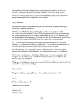 170
Pumps for tower 100 use ss304 on all parts to protect against corrosion. ss316 is not
necessary because it is designed for chloride resistance, which is not in our system.
Reflux and distillate pumps were designed to the temperature of the condenser. Bottoms
pumps were designed for the temperature of the reboiler.
Heat Exchangers
Fixed tube exchangers (sizings were based on delta T log-mean difference and a safety
factor of 1.1 times calculated area)
The tube side of the heat exchanger feeding Tower 100 was specified to be ss321
($157,800) because it offered the corrosion resistant properties that are needed for heating
the stream containing acetic acid, but was cheaper than ss347 ($158,200), which offered
similar corrosion resistant properties. ss321 was also specified for the reboiler tubes because
the reboiler is in contact with the high acetic acid content of the bottoms product.
Pdesign was calculated assuming the pressure into the heat exchanger is the same as the
operating Pdsch from the pump before it, if applicable. This means that the control valve in
the line is set to keep the pressure specified to Pdsch, not another pressure.
For reboiler pumps, the designed pressure and temperatures were calculated using the
pressure and temperature at the condenser. The same method was used for the reboiler.
Carbon steel was chosen to be the tube and shell material for all heat exchangers. One
exception was the tube material for the heat exchangers before and part of Tower 100
because acetic acid is corrosive.
The pressure of refrigerant systems was assumed to be 50 psi, and the pressure of LLPS was
assumed to be 50 psi instead of 25 psi.
Vacuum Pump
Using oil-sealed vacuum pump because water-sealed requires an extra cooler.
Reactor
Number of identical items - 2
Modeled as heat exchanger
Holdup Tanks
Vertical vessels
 