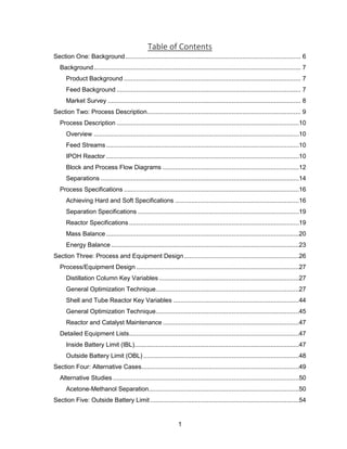 1
Table of Contents
Section One: Background................................................................................................... 6
Background..................................................................................................................... 7
Product Background .................................................................................................... 7
Feed Background ........................................................................................................ 7
Market Survey ............................................................................................................. 8
Section Two: Process Description....................................................................................... 9
Process Description .......................................................................................................10
Overview ....................................................................................................................10
Feed Streams.............................................................................................................10
IPOH Reactor .............................................................................................................10
Block and Process Flow Diagrams .............................................................................12
Separations ................................................................................................................14
Process Specifications ...................................................................................................16
Achieving Hard and Soft Specifications ......................................................................16
Separation Specifications ...........................................................................................19
Reactor Specifications ................................................................................................19
Mass Balance .............................................................................................................20
Energy Balance ..........................................................................................................23
Section Three: Process and Equipment Design.................................................................26
Process/Equipment Design ............................................................................................27
Distillation Column Key Variables ...............................................................................27
General Optimization Technique.................................................................................27
Shell and Tube Reactor Key Variables .......................................................................44
General Optimization Technique.................................................................................45
Reactor and Catalyst Maintenance .............................................................................47
Detailed Equipment Lists................................................................................................47
Inside Battery Limit (IBL).............................................................................................47
Outside Battery Limit (OBL) ........................................................................................48
Section Four: Alternative Cases.........................................................................................49
Alternative Studies .........................................................................................................50
Acetone-Methanol Separation.....................................................................................50
Section Five: Outside Battery Limit ....................................................................................54
 