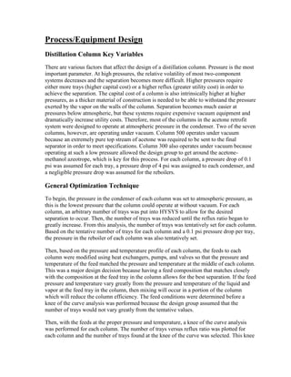 Process/Equipment Design
Distillation Column Key Variables
There are various factors that affect the design of a distillation column. Pressure is the most
important parameter. At high pressures, the relative volatility of most two-component
systems decreases and the separation becomes more difficult. Higher pressures require
either more trays (higher capital cost) or a higher reflux (greater utility cost) in order to
achieve the separation. The capital cost of a column is also intrinsically higher at higher
pressures, as a thicker material of construction is needed to be able to withstand the pressure
exerted by the vapor on the walls of the column. Separation becomes much easier at
pressures below atmospheric, but these systems require expensive vacuum equipment and
dramatically increase utility costs. Therefore, most of the columns in the acetone retrofit
system were designed to operate at atmospheric pressure in the condenser. Two of the seven
columns, however, are operating under vacuum. Column 500 operates under vacuum
because an extremely pure top stream of acetone was required to be sent to the final
separator in order to meet specifications. Column 300 also operates under vacuum because
operating at such a low pressure allowed the design group to get around the acetone-
methanol azeotrope, which is key for this process. For each column, a pressure drop of 0.1
psi was assumed for each tray, a pressure drop of 4 psi was assigned to each condenser, and
a negligible pressure drop was assumed for the reboilers.
General Optimization Technique
To begin, the pressure in the condenser of each column was set to atmospheric pressure, as
this is the lowest pressure that the column could operate at without vacuum. For each
column, an arbitrary number of trays was put into HYSYS to allow for the desired
separation to occur. Then, the number of trays was reduced until the reflux ratio began to
greatly increase. From this analysis, the number of trays was tentatively set for each column.
Based on the tentative number of trays for each column and a 0.1 psi pressure drop per tray,
the pressure in the reboiler of each column was also tentatively set.
Then, based on the pressure and temperature profile of each column, the feeds to each
column were modified using heat exchangers, pumps, and valves so that the pressure and
temperature of the feed matched the pressure and temperature at the middle of each column.
This was a major design decision because having a feed composition that matches closely
with the composition at the feed tray in the column allows for the best separation. If the feed
pressure and temperature vary greatly from the pressure and temperature of the liquid and
vapor at the feed tray in the column, then mixing will occur in a portion of the column
which will reduce the column efficiency. The feed conditions were determined before a
knee of the curve analysis was performed because the design group assumed that the
number of trays would not vary greatly from the tentative values.
Then, with the feeds at the proper pressure and temperature, a knee of the curve analysis
was performed for each column. The number of trays versus reflux ratio was plotted for
each column and the number of trays found at the knee of the curve was selected. This knee
 