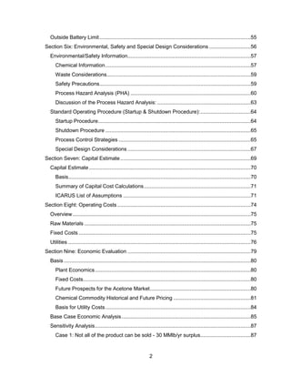 2
Outside Battery Limit......................................................................................................55
Section Six: Environmental, Safety and Special Design Considerations ............................56
Environmental/Safety Information...................................................................................57
Chemical Information..................................................................................................57
Waste Considerations.................................................................................................59
Safety Precautions......................................................................................................59
Process Hazard Analysis (PHA) .................................................................................60
Discussion of the Process Hazard Analysis: ...............................................................63
Standard Operating Procedure (Startup & Shutdown Procedure):..................................64
Startup Procedure.......................................................................................................64
Shutdown Procedure ..................................................................................................65
Process Control Strategies .........................................................................................65
Special Design Considerations ...................................................................................67
Section Seven: Capital Estimate........................................................................................69
Capital Estimate.............................................................................................................70
Basis...........................................................................................................................70
Summary of Capital Cost Calculations........................................................................71
ICARUS List of Assumptions ......................................................................................71
Section Eight: Operating Costs..........................................................................................74
Overview........................................................................................................................75
Raw Materials ................................................................................................................75
Fixed Costs ....................................................................................................................75
Utilities ...........................................................................................................................76
Section Nine: Economic Evaluation ...................................................................................79
Basis ..............................................................................................................................80
Plant Economics.........................................................................................................80
Fixed Costs.................................................................................................................80
Future Prospects for the Acetone Market....................................................................80
Chemical Commodity Historical and Future Pricing ....................................................81
Basis for Utility Costs..................................................................................................84
Base Case Economic Analysis.......................................................................................85
Sensitivity Analysis.........................................................................................................87
Case 1: Not all of the product can be sold - 30 MMlb/yr surplus..................................87
 