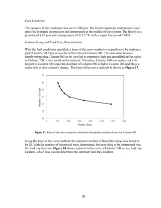 38
Feed Condition
The pressure at the condenser was set to 2.00 psia. The feed temperature and pressure were
specified to match the pressure and temperature at the middle of the column. The feed is at a
pressure of 8.10 psia and a temperature of 111.5 °F, with a vapor fraction of 0.0852.
Column Sizing and Feed Tray Determination
With the feed conditions specified, a knee of the curve analysis was performed by making a
plot of number of trays versus the reflux ratio of Column 700. This was done because
simply optimizing Column 500 on its own led to extremely high and unrealistic reflux ratios
in Column 700, which could not be reduced. Therefore, Column 500 was optimized with
respect to Column 700 since the distillate of Column 500 is fed to Column 700 and plays a
major role in that column’s design. The knee of the curve analysis is shown as Figure 17.
Using the knee of the curve method, the optimum number of theoretical trays was found to
be 28. With the number of theoretical trays determined, the next thing to be determined was
the feed tray location. Figure 18 shows a plot of reflux ratio of Column 500 versus feed tray
location, which was used to determine the optimum feed tray location.
Figure 17: Knee of the curve analysis to determine the optimal number of trays for Column 500
 