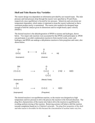 44
Shell and Tube Reactor Key Variables
The reactor design was dependent on information provided by our research team. The inlet
pressure and total pressure drop through the reactor were specified as 50 and 20 psi,
respectively since equilibrium is favored by low pressure. Selectivity and conversion are
temperature dependent, which makes it important to keep the reactor isothermal so that a
consistent product purity is maintained. The reactor also needed to be designed large
enough to hold the catalyst given its dimensions and its weight hourly space velocity
(WHSV).
The desired reaction is the dehydrogenation of IPOH to acetone and hydrogen, shown
below. Two major side reactions were accounted for that IPOH could participate in: IPOH
can participate in an aldol condensation reaction to form mesityl oxide, water, and
hydrogen, and IPOH can undergo a dehydration reaction to form propylene and water, also
shown below.
The desired reaction is an equilibrium reaction, so the reactor was designed at a high
temperature and low pressure to drive the process the reaction in the forward direction. The
plug-flow characteristics of the reactor also help to drive the reaction to equilibrium by
avoiding uniform mixing of the reaction. Removing acetone will help to shift the reaction
towards completion based on Le Châtelier's principle. The plug-flow properties of the shell
and tube reactor is favorable for this because the concentration of acetone starts very low,
 
