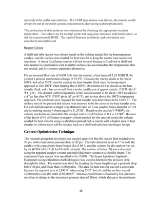 45
and ends at the outlet concentration. If a CSTR type reactor was chosen, the reactor would
always be run at the outlet acetone concentration, decreasing acetone production.
The production of side products was minimized by choosing the appropriate reaction
temperature. The selectivity for mesityl oxide and propylene increased with temperature, as
did the conversion of IPOH. The tradeoff between selectivity and conversion was
considered and optimized.
Reactor Choice
A shell and tube reactor was chosen based on the volume needed for the heterogeneous
catalyst, and the surface area needed for heat transfer to keep the reactor near isothermal
operation. A direct fired heater reactor will not be used because a fixed bed or shell and
tube reactor in combination with available utilities can accommodate the temperatures that
are needed; and it is a more expensive alternative.
For an assumed flow rate of 9,800 lb/hr into the reactor, a heat input of 3.55 MMBTU/hr
yielded a process temperature change of 52.9o
F. Because the reactor needs to be run at
650o
F, hot oil at 750o
F must be used as the heat transfer fluid since the temperature
approach is 100-200o
F when heating above 600o
F. Dowtherm oil was chosen as the heat
transfer fluid, and it has an overall heat transfer coefficient of approximately 15 BTU (hr ft2
o
F)-1
[24]. The desired outlet temperature of the hot oil needed to be about 730o
F to achieve
a ∆TLM less than 90o
F (730o
F gives ∆TLM=81o
F), and to stay above the 100o
F temperature
approach. The minimum area required for heat transfer was determined to be 2,895 ft2
. The
surface area of the packed bed reactor was assumed to be the same as the heat transfer area.
For a fixed bed reactor, a length over diameter ratio of 3 was used to find a diameter of 17ft
and a resulting reactor volume equal to 11,575ft3
. Based on the catalyst’s WHSV, the
volume needed to accommodate the catalyst with a void fraction of 0.3 is 1,254ft3
. Because
of the factor of 10 difference in reactor volume needed for the catalyst versus the volume
needed for heat transfer using a cylindrical packed bed, a reactor with a higher area of heat
transfer to volume ratio will be needed, such as a shell and tube heat exchanger design.
General Optimization Technique
The research group that developed our catalyst specified that the reactor feed needed to be
50 psi, with a maximum pressure drop of 20 psi. The tube diameter is set to 1” to hold the
catalyst with a maximum linear length (L) of 40 ft, and the volume for the catalyst was set
by its WHSV of 0.25 (lb feed/hr)/(lb catalyst). The number of tubes (N) was calculated
using the required catalyst volume and individual tube volume at a specific length. The
maximum N per reactor was specified to be 10,000. The Ergun Equation (Appendix,
Equipment sizing calculation methodologies) was used to determine the pressure drop
through the tubes. The reactor was sized by iterating the linear length to get a pressure drop
below 20 psi, and fewer than 10,000 tubes. The area for heat transfer was not a constraint
because the required area is 2,895 ft2
when using 750o
F hot oil, and the surface area of
10,000 tubes is on the order of 60,000 ft2
. Because equilibrium is favored by low pressure,
we chose to design to the maximum pressure drop of 20 psi, which also gave the minimum
 