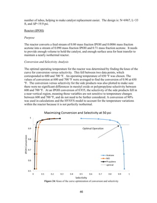 46
number of tubes, helping to make catalyst replacement easier. The design is: N=6967, L=33
ft, and ∆P=19.9 psi.
Reactor (IPOH)
Purpose
The reactor converts a feed stream of 0.80 mass fraction IPOH and 0.0086 mass fraction
acetone into a stream of 0.090 mass fraction IPOH and 0.71 mass fraction acetone. It needs
to provide enough volume to hold the catalyst, and enough surface area for heat transfer to
maintain a nearly isothermal reactor.
Conversion and Selectivity Analysis
The optimal operating temperature for the reactor was determined by finding the knee of the
curve for conversion versus selectivity. This fell between two data points, which
corresponded to 600 and 700 o
F. An operating temperature of 650 o
F was chosen. The
values of conversion at 600 and 700 o
F were averaged to find the conversion of 0.90 at 650
o
F. The conversion versus selectivity for the side products was also plotted to make sure
there were no significant differences in mesityl oxide or polypropylene selectivity between
600 and 700 o
F. At an IPOH conversion of 0.935, the selectivity of the side products fell in
a near-vertical region, meaning those variables are not sensitive to temperature changes
between 600 and 700 o
F, and do not need to be further considered. A conversion of 90%
was used in calculations and the HYSYS model to account for the temperature variations
within the reactor because it is not perfectly isothermal.
Figure 24: Knee of the curve optimization of conversion and selectivity
 