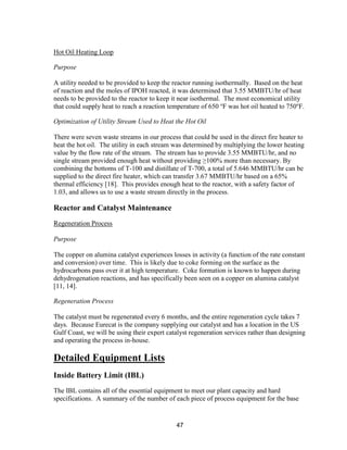 47
Hot Oil Heating Loop
Purpose
A utility needed to be provided to keep the reactor running isothermally. Based on the heat
of reaction and the moles of IPOH reacted, it was determined that 3.55 MMBTU/hr of heat
needs to be provided to the reactor to keep it near isothermal. The most economical utility
that could supply heat to reach a reaction temperature of 650 o
F was hot oil heated to 750o
F.
Optimization of Utility Stream Used to Heat the Hot Oil
There were seven waste streams in our process that could be used in the direct fire heater to
heat the hot oil. The utility in each stream was determined by multiplying the lower heating
value by the flow rate of the stream. The stream has to provide 3.55 MMBTU/hr, and no
single stream provided enough heat without providing ≥100% more than necessary. By
combining the bottoms of T-100 and distillate of T-700, a total of 5.646 MMBTU/hr can be
supplied to the direct fire heater, which can transfer 3.67 MMBTU/hr based on a 65%
thermal efficiency [18]. This provides enough heat to the reactor, with a safety factor of
1.03, and allows us to use a waste stream directly in the process.
Reactor and Catalyst Maintenance
Regeneration Process
Purpose
The copper on alumina catalyst experiences losses in activity (a function of the rate constant
and conversion) over time. This is likely due to coke forming on the surface as the
hydrocarbons pass over it at high temperature. Coke formation is known to happen during
dehydrogenation reactions, and has specifically been seen on a copper on alumina catalyst
[11, 14].
Regeneration Process
The catalyst must be regenerated every 6 months, and the entire regeneration cycle takes 7
days. Because Eurecat is the company supplying our catalyst and has a location in the US
Gulf Coast, we will be using their expert catalyst regeneration services rather than designing
and operating the process in-house.
Detailed Equipment Lists
Inside Battery Limit (IBL)
The IBL contains all of the essential equipment to meet our plant capacity and hard
specifications. A summary of the number of each piece of process equipment for the base
 