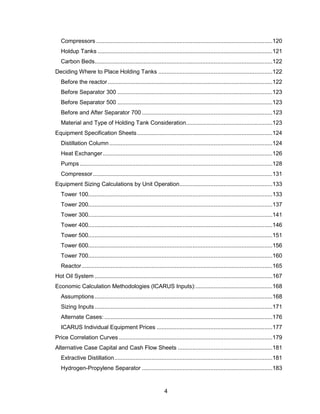 4
Compressors ............................................................................................................120
Holdup Tanks ...........................................................................................................121
Carbon Beds.............................................................................................................122
Deciding Where to Place Holding Tanks ......................................................................122
Before the reactor.....................................................................................................122
Before Separator 300 ...............................................................................................123
Before Separator 500 ...............................................................................................123
Before and After Separator 700 ................................................................................123
Material and Type of Holding Tank Consideration.....................................................123
Equipment Specification Sheets...................................................................................124
Distillation Column....................................................................................................124
Heat Exchanger........................................................................................................126
Pumps ......................................................................................................................128
Compressor..............................................................................................................131
Equipment Sizing Calculations by Unit Operation.........................................................133
Tower 100.................................................................................................................133
Tower 200.................................................................................................................137
Tower 300.................................................................................................................141
Tower 400.................................................................................................................146
Tower 500.................................................................................................................151
Tower 600.................................................................................................................156
Tower 700.................................................................................................................160
Reactor.....................................................................................................................165
Hot Oil System .............................................................................................................167
Economic Calculation Methodologies (ICARUS Inputs):...............................................168
Assumptions.............................................................................................................168
Sizing Inputs.............................................................................................................171
Alternate Cases: .......................................................................................................176
ICARUS Individual Equipment Prices .......................................................................177
Price Correlation Curves ..............................................................................................179
Alternative Case Capital and Cash Flow Sheets ..........................................................181
Extractive Distillation.................................................................................................181
Hydrogen-Propylene Separator ................................................................................183
 