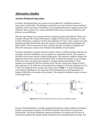 Alternative Studies
Acetone-Methanol Separation
Currently, the designed base case acetone recovery plant has 7 distillation columns, 1
reactor and 2 carbon beds. The challenge to minimize cost came with the acetone-methanol
separation. Three main types of distillation were designed and tested to separate acetone and
methanol. These systems were vacuum distillation (base case), extractive distillation, and
pressure-swing distillation.
The base case features two vacuum columns to separate acetone and methanol. These were
Columns 300 and 500. Column 300 features a length of 198 feet and a diameter of 15 feet.
Column 500 features a height of 139 feet and a diameter of 13 feet. These columns are at the
maximum possible diameter that allow the columns to be prefabricated and shipped to the
plant location. The low pressures in these columns cause the azeotrope to disappear and
allows for nearly pure acetone to be obtained in the distillate of each column.
Extractive distillation is used for mixtures with low relative volatility and those that form an
azeotrope. Extractive distillation uses an entrainer as a separation solvent. The entrainer is
miscible in the mixture and has a higher boiling point. The entrainer is added to enhance the
separation between the acetone and methanol while avoiding the formation of an azeotrope.
In this case water was used as the entrainer to separate acetone and methanol. These
columns were modeled in HYSYS and then sized. The first column has a height of 109 ft
and a diameter of 5 ft, while the second column has a height of 149 ft and a diameter of 15.6
ft. The cost compared to the vacuum case can be seen in Table 7. A major disadvantage
with extractive distillation is the large duty of the feed pump due to the requirement of
feeding 20,000 lb/hr of entrainer to the columns. The extractive distillation system is shown
in the image below.
Pressure Swing Distillation is another method that breaks the acetone methanol azeotrope to
produce a pure stream of acetone. The HYSYS schematic shown below is the pressure
swing system. The theory behind this separation technique is to operate the first tower at
low pressure and then the second column at high pressure creating the pressure swing. This
Figure 25: HYSYS simulation snip of the extractive distillation system
 