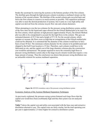 51
breaks the azeotrope by removing the acetone as the bottoms product of the first column.
The distillate goes through the high pressure column to produce a methanol stream out the
bottoms of the second column. The distillate of the second column gets recycled back and
fed to the first column to conserve as much acetone as possible. This separation technique
was able to meet the desired production of acetone, but it came at a very high utility and
capital cost derived from the extreme recycle flow rate and column diameters.
When attempting to size the two columns for the pressure swing distillation system, neither
of the flow rates for the liquid and vapor allowed for the Glitsch Method plot to be used. For
the first column, which operates at high pressure (approximately 50 psi), the Glitsch Method
plot was able to be extrapolated to account for the high flows in the column. This gave an
estimated diameter of 25.5 feet and a height of 57.5 ft. For the second column, which
operates at vacuum, the flows were so high that an extrapolation of the Glitsch method plot
could not be obtained. It is estimated that the diameter of the column would have to have
been at least 50 feet. The minimum column diameter for the column to be prefabricated and
shipped to the Gulf Coast location is 15 feet. Therefore, each column would have to be
fabricated on site, and the capital cost of the large diameter columns plus the construction
cost would be astronomical. The pumps required to move the extremely high flows in
pressure swing distillation system (due to the large recycle stream) would also require a very
large amount of energy. Thus the conclusion was drawn that pressure swing distillation was
an unfeasible solution for acetone methanol separation.
Economic Analysis of the Acetone-Methanol Separation Techniques
As previously explained, the pressure-swing system featured such large flows that the
capital cost would have been exorbitantly high and thus that system was not analyzed
further.
Table 7 shows the capital cost and utility cost associated with the base case and extractive
distillation alternative case. The capital costs are fairly similar, but the total operating cost
per year is approximately 2.5 times higher for extractive distillation system.
Figure 26: HYSYS simulation snip of the pressure swing distillation system
 