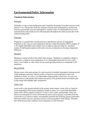 Environmental/Safety Information
Chemical Information
Hydrogen
Hydrogen is a gas at room temperature and is typically the product from the reactions in the
process. It is a side product from the oxidation reaction from isopropanol to acetone and
from the reaction that converts isopropanol to mesityl oxide. It is flammable (even at low
concentrations) and usually travels with propylene throughout the entire process due to the
similar boiling points.
Propylene
Propylene is a product that is produced from a dehydration reaction of isopropanol.
Propylene is also a gas at room temperature that has a high flammability NFPA category of
4. It is highly flammable and oxidants were avoided to explosive behavior. Similarly,
contact of cold liquid propylene with water was also avoided due to the large temperature
difference.
Methanol
Methanol is found in both of the initial waste streams. Methanol is completely soluble in
water and is a liquid at room temperature. It is a flammable liquid and it is toxic orally.
Since it was soluble in water, there was an azeotrope between the two compounds in the
separation.
Mesityl Oxide
Mesityl oxide is the main product of a side reaction of multiple isopropanol forming mesityl
oxide, hydrogen and water. Mesityl oxide is a liquid at room temperature with a low
solubility in water. It is also a very flammable compound that is also toxic. It is not very
reactive but is a side product that reduces the purity of the product stream and ideally goes
to fuel along with multiple other components.
Acetic Acid
Acetic acid is only present initially in the acetone waste stream. Acetic acid is a liquid at
room temperature while being completely soluble in water. It is a somewhat flammable
liquid with a NFPA category rating of 2. It also is toxic orally, and dermally. Since, the
process was designed in a way to eliminate the acetic acid as quickly as possible from the
system due to its corrosive nature, incompatible materials like oxidizing agents, hydroxides
and some metals were not a primary concern in the end products of the design. Therefore
part of the process had a stainless steel component to avoid corrosion.
 