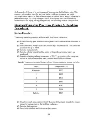 64
the lives and well-being of its workers even if it means at a slightly higher price. This
ensures a safe working place for workers. It also avoids any economic and public
repercussion that may occur if there is an equipment malfunction or worker injury due to
poor safety design. For every injury prevented, the company saves itself from being
responsible for the injury, having poor publicity, and providing medical compensation.
Standard Operating Procedure (Startup & Shutdown
Procedure):
Startup Procedure
This startup operating procedure will start with the Column 100 system.
(1) We will initially open the control valve prior to the column to allow the stream to
flow.
(2) Turn on the feed pump which is fed initially by a water reservoir. Then allow the
column to fill up to 3 feet.
(3) Turn the feed pump off.
(4) Turn the reboiler on and feed the utility to the condenser so any vapors are
condensed.
(5) Once the reboiler reaches a temperature of 228 o
F, turn on the reflux pump and
operate at total reflux until the trays reach the specified temperatures:
Table 11: Temperatures that each of the trays in Tower 100 must reach during startup at total reflux
Trays Temperature (o
F)
Condenser 132.7
1 148.8
2 151.3
3 155.1
4 170.7
5 203.8
Reboiler 228.5
(6) Once trays reach temperature within 5 o
F, use a utility stream instead of a process
stream for startup; turn on the feed heat exchanger.
(7) Turn the feed pump on.
(8) Turn on the distillate and bottoms product pumps.
 