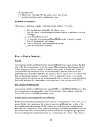 65
(9) Check for leaks.
(10) Repeat steps 1 through 9 for the acetone waste feed stream.
(11) Monitor the column until it reaches steady state.
Shutdown Procedure
This shutdown operating procedure will start with the Column 100 system.
(1) Turn the feed pump off and let the column empty.
(2) Turn the control valve of the process stream that acts as a utility for the heat
exchanger.
(3) Close the feed control valve
(4) Let remaining process run until liquid holdup in the column is emptied.
(5) Turn off the condenser and reboiler
(6) Turn off the reflux, distillate and bottoms pump.
(7) Check for maintenance problems.
Process Control Strategies
Reactor
Temperature control is used to control the amount of high pressure steam entering the shell
side of the final heat exchanger before the reactor. This ensures that the temperature in the
reactor stays approximately constant at the design temperature so that the selectivity and
conversion which were used to model the reactor are valid. The reactor level was also
controlled via a valve in the line before the reactor so that the reactor does not overflow and
leak out flammable materials. Temperature control is used for the reactor to prevent the
reactor contents from getting too hot. A thermocouple will be couple to a valve in the hot oil
line which will cause the valve to close if the temperature in the reactor exceeds 700 o
F.
Fire Heater for Hot Oil System
Temperature control is used to control the amount of fuel being fed to the fire heater so that
the oil temperature is at a desired set point. The temperature control adjusts a valve that
controls the amount of fuel being fed to the heater.
Column System (including reboiler and condenser)
For the feed streams to each of the separators, pressure and temperature control were used to
ensure that the feed was entering the column at a pressure and temperature similar to the
feed tray (as designed) to ensure that the columns work efficiently and consistently meet
specifications. Temperature control on the bottom tray of the column was used to control the
flow of the utility in the reboiler to ensure that the columns have a high enough vapor flow
to achieve the separation. Each reactor also has level control at the bottom of the column to
 