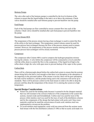 67
Bottoms Pumps
The valve after each of the bottoms pumps is controlled by the level in bottom of the
column to ensure that the liquid holdup in the tank is at or above the minimum. Check
valves should be installed after each bottoms pump to prevent backflow into the pump.
Feed Pumps
Each of the feed pumps are flow controlled to ensure constant flow into each of the
columns. Check valves should be installed after each feed pump to prevent backflow into
the pump.
Process Stream HEX
The temperature of the process stream leaving a heat exchanger is used to control the flow
of the utility to the heat exchanger. This temperature control scheme cannot be used for
process-process heat exchangers because the flow of the process streams need to remain
constant. However, the temperatures of the process streams entering and leaving the
process-process heat exchangers will be closely monitored.
Compressor
The compressor after Column 400 is used to compress the hydrogen-propylene mixture
leaving the column. A valve before the compressor will be connected to a level controller
with the reflux drum to control the flow to the compressor. If the liquid level high in the
reflux drum is high, the valve with open more to prevent backup of the vapor in the system.
Carbon Beds
There will be a thermocouple placed before the carbon bed system to ensure that the acetone
stream being fed to the bed is cool enough so that there is no disruption in the adsorption of
the impurities to the activated carbon. If the stream is too hot, there will be poor adsorption,
the beds will be ineffective, and the product being sent to the consumers will not be up to
standards. There will be pressure control on the feed stream in order to be able to drop the
pressure and thus drop the temperature of the stream if it is entering the system at a high
temperature.
Special Design Considerations
● Nickel was used for the holding tanks because it seemed to be the cheapest material
that was still resistant to the corrosive behavior of the components in the system like
acetone, mesityl oxide and formaldehyde. Carbon steel was used for most of the
process while stainless steel was used for the trays of each of the distillation columns
and for the components of the design that had contact with acetic acid. Since most
materials could not be stand the corrosiveness of acetic acid, stainless steel was
implemented to circumvent the problem.
● To avoid stainless steel equipment, acetic acid was removed from the acetone waste
feed stream with the first distillation column (T-100) so that no acetic acid made it to
 