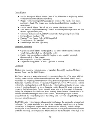 72
General Specs
● Process description: Proven process (none of the information is proprietary, and all
of the separations have been done before)
● Process complexity: Typical (Azeotropes are common- this was the only major
problem we faced. Our process used mostly standard distillation procedures for
separations)
● Process control: Digital (We will not have manual control processes)
● Plant addition: Adjacent to existing (There is an existent plan that produces our feed
streams adjacent to this plant)
● Estimated start date: Jan 18, 2016 (Assumed to be the beginning of semester)
● Soil conditions: Sand/clay [19]
● Pressure Vessel Design Code: ASME (specified)
● Vessel diameter: ID (specified)
● P and I design level: Full (specified)
Investment Parameters
● Capital escalation: 0 (This will be specified and added into the capital estimate
which includes ICARUS and other capital costs)
● Facility type: chemical process facility (acetone is not a specialty chemical,
pharmaceutical, or food product)
● Operating mode: 24 hrs/day (assumed)
● Length of start-up period: 20 weeks (specified as default)
Discussion
The two most expensive systems in terms of capital are Tower 300 (Acetone/Methanol
Vacuum Tower) and the IPOH Reactor.
The Tower 300 system is expensive mainly because of the large size of the tower, which is
required for the difficult acetone-methanol separation. This cost is much smaller than it
would be if the originally-planned pressure-swing distillation system was installed, because
that system would have required two extremely large towers. Tower 300 requires a vacuum
system to be installed; but even with this cost, the system is cheaper than the pressure-swing
system. A possible alternative to lower the capital cost for Tower 300 would be to use an
extractive distillation column. Further research would need to be done to see if the capital
savings for using extractive distillation would make up for the fact that a fresh stream of an
entrainer would need to be purchased for the system. .Another large capital expense
associated with the Tower 300 system is the holding tank. However, a large holding tank is
necessary for safety reasons.
The IPOH reactor system features a large capital cost because the reactor also acts as a heat
exchanger. The reactor required a large area for the proper heat transfer to occur so that the
reactor stays at the optimal temperature for conversion and selectivity reasons. A large
holding tank is also included in the IPOH reactor system, which greatly increases the capital
cost but is necessary for safety reasons. The final reason the IPOH capital cost is high is due
 