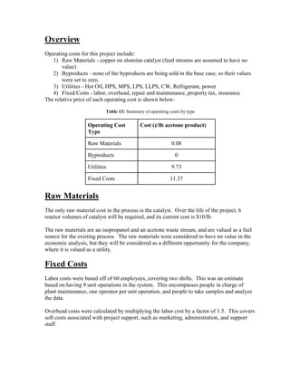Overview
Operating costs for this project include:
1) Raw Materials - copper on alumina catalyst (feed streams are assumed to have no
value)
2) Byproducts - none of the byproducts are being sold in the base case, so their values
were set to zero.
3) Utilities - Hot Oil, HPS, MPS, LPS, LLPS, CW, Refrigerant, power
4) Fixed Costs - labor, overhead, repair and maintenance, property tax, insurance
The relative price of each operating cost is shown below:
Table 13: Summary of operating costs by type
Operating Cost
Type
Cost (¢/lb acetone product)
Raw Materials 0.08
Byproducts 0
Utilities 9.73
Fixed Costs 11.37
Raw Materials
The only raw material cost in the process is the catalyst. Over the life of the project, 6
reactor volumes of catalyst will be required, and its current cost is $10/lb.
The raw materials are an isopropanol and an acetone waste stream, and are valued as a fuel
source for the existing process. The raw materials were considered to have no value in the
economic analysis, but they will be considered as a different opportunity for the company,
where it is valued as a utility.
Fixed Costs
Labor costs were based off of 60 employees, covering two shifts. This was an estimate
based on having 9 unit operations in the system. This encompasses people in charge of
plant maintenance, one operator per unit operation, and people to take samples and analyze
the data.
Overhead costs were calculated by multiplying the labor cost by a factor of 1.5. This covers
soft costs associated with project support, such as marketing, administration, and support
staff.
 