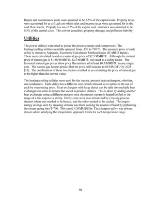 76
Repair and maintenance costs were assumed to be 1.5% of the capital costs. Property taxes
were accounted for as a fixed cost while sales and income taxes were accounted for in the
cash flow sheets. Property tax was 2.5% of the capital cost. Insurance was assumed to be
0.5% of the capital costs. This covers casualties, property damage, and pollution liability.
Utilities
The power utilities were used to power the process pumps and compressors. The
heating/cooling utilities available spanned from -150 to 750 o
F. The assumed price of each
utility is shown in Appendix, Economic Calculation Methodologies (ICARUS Inputs).
These were calculated based on a natural gas price of $2.5/MMBTU. Although the current
price of natural gas is $1.86/MMBTU, $2.5/MMBTU was used as a safety factor. The
historical natural gas prices show price fluctuations of at least $0.5/MMBTU in any single
year. The natural gas futures predict that the price will increase to $6/MMBTU by 2025
[31]. The combination of these two factors resulted in us estimating the price of natural gas
to be higher than the current value.
The heating/cooling utilities were used for the reactor, process heat exchangers, reboilers,
and condensers. Each utility has a different cost, which allowed us to optimize the use of
each by minimizing price. Heat exchangers with large duties can be split into multiple heat
exchangers in series to reduce the use of expensive utilities. This is done by adding another
heat exchanger using a different process once the process stream is heated/cooled to the
range of a less expensive utility. Utility costs were also minimized by crossing process
streams where one needed to be heated, and the other needed to be cooled. The largest
energy savings seen by crossing streams was from cooling the reactor effluent by preheating
the stream going into T-700. This saved 4.34MMBU/hr. The cheapest utility was always
chosen while satisfying the temperature approach limits for each temperature range.
 
