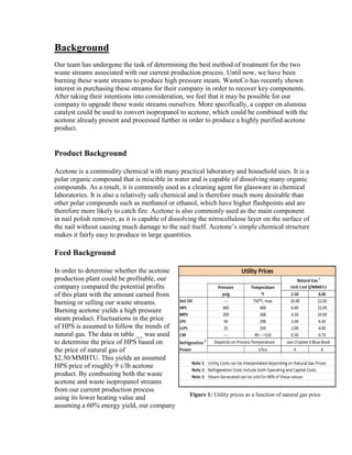 Background
Our team has undergone the task of determining the best method of treatment for the two
waste streams associated with our current production process. Until now, we have been
burning these waste streams to produce high pressure steam. WasteCo has recently shown
interest in purchasing these streams for their company in order to recover key components.
After taking their intentions into consideration, we feel that it may be possible for our
company to upgrade these waste streams ourselves. More specifically, a copper on alumina
catalyst could be used to convert isopropanol to acetone, which could be combined with the
acetone already present and processed further in order to produce a highly purified acetone
product.
Product Background
Acetone is a commodity chemical with many practical laboratory and household uses. It is a
polar organic compound that is miscible in water and is capable of dissolving many organic
compounds. As a result, it is commonly used as a cleaning agent for glassware in chemical
laboratories. It is also a relatively safe chemical and is therefore much more desirable than
other polar compounds such as methanol or ethanol, which have higher flashpoints and are
therefore more likely to catch fire. Acetone is also commonly used as the main component
in nail polish remover, as it is capable of dissolving the nitrocellulose layer on the surface of
the nail without causing much damage to the nail itself. Acetone’s simple chemical structure
makes it fairly easy to produce in large quantities.
Feed Background
In order to determine whether the acetone
production plant could be profitable, our
company compared the potential profits
of this plant with the amount earned from
burning or selling our waste streams.
Burning acetone yields a high pressure
steam product. Fluctuations in the price
of HPS is assumed to follow the trends of
natural gas. The data in table __ was used
to determine the price of HPS based on
the price of natural gas of
$2.50/MMBTU. This yields an assumed
HPS price of roughly 9 ¢/lb acetone
product. By combusting both the waste
acetone and waste isopropanol streams
from our current production process
using its lower heating value and
assuming a 60% energy yield, our company
Figure 1: Utility prices as a function of natural gas price
 