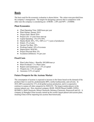 Basis
The basis used for the economic evaluation is shown below. The values were provided from
the company’s management. The targets for designing a process that is competitive with
other ones the company is considering are: ATROR ≥ 20% and NPV ≥ $30MM.
Plant Economics
● Plant Operating Time: 8400 hours per year
● Plant Startup: January 2019
● Project Start: March 2016
● Project Life: 15 years from start-up
● Capital Spending: 15%/35%/50%
● Market Build: 40%, 75%, 100% in 1st
3 years of production
● SG&A: 2% of sales
● Income Tax Rate: 38%
● Working Capital: 10% of revenues
● Depreciation: MACRA
● Project Discount Rate: 9%
● Escalation (Inflation): 3% per year
Fixed Costs
● Plant Labor Salary + Benefits: $85,000/man-yr
● Plant Overhead: 1.5 x Plant Labor
● Repairs and maintenance: 1.5% of capital
● Property tax: 2.5% of capital
● Insurance: 0.5% of capital
Future Prospects for the Acetone Market
The consumption of acetone is expected to increase in the future based on the demand of the
products that it is used for, predominantly BPA, methyl methacrylate, and solvents. In
2014, BPA accounted for 31% of all global acetone production, and it is expected to
continue to surpass all other categories by 2020 [25]. The largest market players in the
acetone industry are: Dow chemical company, BASF, INEOS Phenol GmBH, CEPSA
QUIMICA, Shell Chemicals, Mitsui Chemicals, Reliance Chemicals, Honeywell and LG. A
company in Shanghai China recently started up the world's largest phenol and acetone plant,
meaning China will be importing less acetone than historically.
 