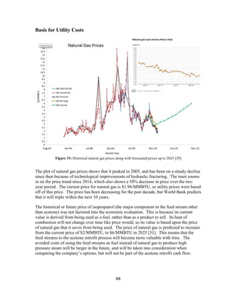84
Basis for Utility Costs
Figure 33: Historical natural gas prices along with forecasted prices up to 2025 [29]
The plot of natural gas prices shows that it peaked in 2005, and has been on a steady decline
since then because of technological improvements of hydraulic fracturing. The inset zooms
in on the price trend since 2014, which also shows a 50% decrease in price over the two
year period. The current price for natural gas is $1.96/MMBTU, so utility prices were based
off of this price. The price has been decreasing for the past decade, but World Bank predicts
that it will triple within the next 10 years.
The historical or future price of isopropanol (the major component in the feed stream other
than acetone) was not factored into the economic evaluation. This is because its current
value is derived from being used as a fuel, rather than as a product to sell. Its heat of
combustion will not change over time like price would, so its value is based upon the price
of natural gas that it saves from being used. The price of natural gas is predicted to increase
from the current price of $2/MMBTU, to $6/MMBTU in 2025 [31]. This means that the
feed streams to the acetone retrofit process will become more valuable with time. The
avoided costs of using the feed streams as fuel instead of natural gas to produce high
pressure steam will be larger in the future, and will be taken into consideration when
comparing the company’s options, but will not be part of the acetone retrofit cash flow.
 