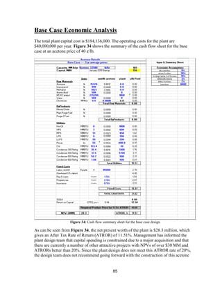 85
Base Case Economic Analysis
The total plant capital cost is $194,136,000. The operating costs for the plant are
$40,000,000 per year. Figure 34 shows the summary of the cash flow sheet for the base
case at an acetone price of 40 ¢/lb.
Figure 34: Cash flow summary sheet for the base case design
As can be seen from Figure 34, the net present worth of the plant is $28.3 million, which
gives an After Tax Rate of Return (ATROR) of 11.51%. Management has informed the
plant design team that capital spending is constrained due to a major acquisition and that
there are currently a number of other attractive projects with NPVs of over $30 MM and
ATRORs better than 20%. Since the plant design does not meet this ATROR rate of 20%,
the design team does not recommend going forward with the construction of this acetone
 