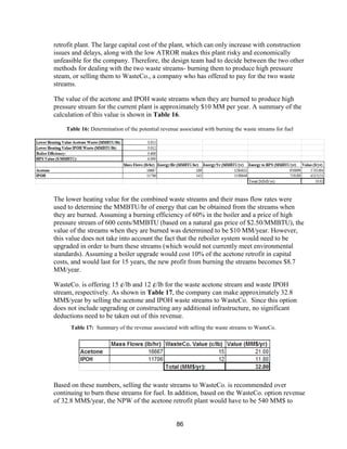 86
retrofit plant. The large capital cost of the plant, which can only increase with construction
issues and delays, along with the low ATROR makes this plant risky and economically
unfeasible for the company. Therefore, the design team had to decide between the two other
methods for dealing with the two waste streams- burning them to produce high pressure
steam, or selling them to WasteCo., a company who has offered to pay for the two waste
streams.
The value of the acetone and IPOH waste streams when they are burned to produce high
pressure stream for the current plant is approximately $10 MM per year. A summary of the
calculation of this value is shown in Table 16.
Table 16: Determination of the potential revenue associated with burning the waste streams for fuel
The lower heating value for the combined waste streams and their mass flow rates were
used to determine the MMBTU/hr of energy that can be obtained from the streams when
they are burned. Assuming a burning efficiency of 60% in the boiler and a price of high
pressure stream of 600 cents/MMBTU (based on a natural gas price of $2.50/MMBTU), the
value of the streams when they are burned was determined to be $10 MM/year. However,
this value does not take into account the fact that the reboiler system would need to be
upgraded in order to burn these streams (which would not currently meet environmental
standards). Assuming a boiler upgrade would cost 10% of the acetone retrofit in capital
costs, and would last for 15 years, the new profit from burning the streams becomes $8.7
MM/year.
WasteCo. is offering 15 ¢/lb and 12 ¢/lb for the waste acetone stream and waste IPOH
stream, respectively. As shown in Table 17, the company can make approximately 32.8
MM$/year by selling the acetone and IPOH waste streams to WasteCo. Since this option
does not include upgrading or constructing any additional infrastructure, no significant
deductions need to be taken out of this revenue.
Based on these numbers, selling the waste streams to WasteCo. is recommended over
continuing to burn these streams for fuel. In addition, based on the WasteCo. option revenue
of 32.8 MM$/year, the NPW of the acetone retrofit plant would have to be 540 MM$ to
Table 17: Summary of the revenue associated with selling the waste streams to WasteCo.
 
