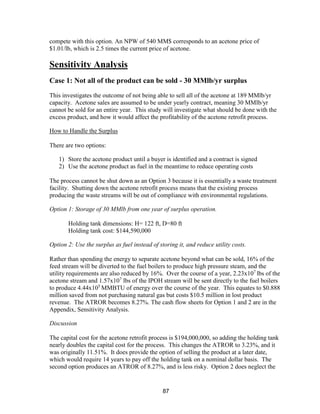 87
compete with this option. An NPW of 540 MM$ corresponds to an acetone price of
$1.01/lb, which is 2.5 times the current price of acetone.
Sensitivity Analysis
Case 1: Not all of the product can be sold - 30 MMlb/yr surplus
This investigates the outcome of not being able to sell all of the acetone at 189 MMlb/yr
capacity. Acetone sales are assumed to be under yearly contract, meaning 30 MMlb/yr
cannot be sold for an entire year. This study will investigate what should be done with the
excess product, and how it would affect the profitability of the acetone retrofit process.
How to Handle the Surplus
There are two options:
1) Store the acetone product until a buyer is identified and a contract is signed
2) Use the acetone product as fuel in the meantime to reduce operating costs
The process cannot be shut down as an Option 3 because it is essentially a waste treatment
facility. Shutting down the acetone retrofit process means that the existing process
producing the waste streams will be out of compliance with environmental regulations.
Option 1: Storage of 30 MMlb from one year of surplus operation.
Holding tank dimensions: H= 122 ft, D=80 ft
Holding tank cost: $144,590,000
Option 2: Use the surplus as fuel instead of storing it, and reduce utility costs.
Rather than spending the energy to separate acetone beyond what can be sold, 16% of the
feed stream will be diverted to the fuel boilers to produce high pressure steam, and the
utility requirements are also reduced by 16%. Over the course of a year, 2.23x107
lbs of the
acetone stream and 1.57x107
lbs of the IPOH stream will be sent directly to the fuel boilers
to produce 4.44x105
MMBTU of energy over the course of the year. This equates to $0.888
million saved from not purchasing natural gas but costs $10.5 million in lost product
revenue. The ATROR becomes 8.27%. The cash flow sheets for Option 1 and 2 are in the
Appendix, Sensitivity Analysis.
Discussion
The capital cost for the acetone retrofit process is $194,000,000, so adding the holding tank
nearly doubles the capital cost for the process. This changes the ATROR to 3.23%, and it
was originally 11.51%. It does provide the option of selling the product at a later date,
which would require 14 years to pay off the holding tank on a nominal dollar basis. The
second option produces an ATROR of 8.27%, and is less risky. Option 2 does neglect the
 