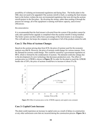 88
possibility of violating environmental regulations and facing fines. The boiler plant in the
OBL does not need to be upgraded if the acetone retrofit is built, so sending the feed streams
back to the boilers violates the new environmental regulations that were driving the acetone
retrofit project in the first place. By diverting the stream, rather than sending it through the
process for storage, all of the equipment is running well below capacity, and at lower
efficiencies.
Recommendation
It is recommended that the feed stream is diverted from the system if the product cannot be
sold, and a partial boiler upgrade is completed when the acetone retrofit is being installed.
The boiler system can then safely burn a percentage of the feed streams in an emergency.
This will add cost, but keeps the company in compliance if all of the product cannot be sold.
Case 2: The Price of Acetone Changes
Based on the acetone pricing data from ICIS, the price of acetone used for the economic
analysis was 40¢/lb. However, the price of acetone could change for various reasons. First,
the demand for acetone could change. This could be caused by a government regulation on
BPA, which is formed by the condensation of acetone. The demand could also change due
to the development of a new technology that decreases production costs. The effect of
acetone price on ATROR is shown in Figure 35. In order for the plant to reach the ATROR
hurdle rate of 20%, the price of acetone would have to increase to about 55 ¢/lb.
Case 3: Capital Costs Increase
The plant could experience an increase in capital costs as a result of delays in construction
or any other unforeseen costs that are incurred during the construction process. Figure 36 is
Figure 35: Effect of acetone price on the ATROR (capacity and capital costs constant)
 