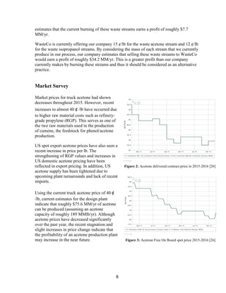 8
estimates that the current burning of these waste streams earns a profit of roughly $7.7
MM/yr.
WasteCo is currently offering our company 15 ¢/lb for the waste acetone stream and 12 ¢/lb
for the waste isopropanol streams. By considering the mass of each stream that we currently
produce in our process, our company estimates that selling these waste streams to WasteCo
would earn a profit of roughly $34.2 MM/yr. This is a greater profit than our company
currently makes by burning these streams and thus it should be considered as an alternative
practice.
Market Survey
Market prices for truck acetone had shown
decreases throughout 2015. However, recent
increases to almost 40￠/lb have occurred due
to higher raw material costs such as refinery-
grade propylene (RGP). This serves as one of
the two raw materials used in the production
of cumene, the feedstock for phenol/acetone
production.
US spot export acetone prices have also seen a
recent increase in price per lb. The
strengthening of RGP values and increases in
US domestic acetone pricing have been
reflected in export pricing. In addition, US
acetone supply has been tightened due to
upcoming plant turnarounds and lack of recent
imports.
Using the current truck acetone price of 40￠
/lb, current estimates for the design plant
indicate that roughly $75.6 MM/yr of acetone
can be produced (assuming an acetone
capacity of roughly 189 MMlb/yr). Although
acetone prices have decreased significantly
over the past year, the recent stagnation and
slight increases in price change indicate that
the profitability of an acetone production plant
may increase in the near future.
Figure 2: Acetone delivered contract price in 2015-2016 [26]
Figure 3: Acetone Free On Board spot price 2015-2016 [26]
 
