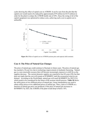 89
a plot showing the effect of capital cost on ATROR. It can be seen from the plot that the
capital cost would need to be reduced by approximately $79 million (to $115 million) in
order for the plant to eclipse the ATROR hurdle rate of 20%. Since the sizing of all of the
capital equipment was optimized to reduce costs, achieving such a cut in capital cost is
unfeasible.
Case 4: The Price of Natural Gas Changes
The price of natural gas could continue to fluctuate in future years. The price of natural gas
has reached a 10-year low due to technology improvements in hydraulic fracturing. Natural
gas is a non-renewable resource that will become increasingly expensive to drill for as the
supplies decrease. The current domestic supplies are expected to last 84 years [30], but that
does not imply that the cost will remain at $2/MMBTU until the economical reserves are
drained. According to the World Bank, natural gas will reach $6/MMBTU by 2025 [31],
which needs to be considered for the future of the acetone retrofit process. Table 18 shows
the utility prices at two different prices of natural gas. Linear interpolation was used to
obtain utility prices at two additional prices of natural gas. Then, a plot of ATROR as a
function of natural gas price was produced. If the price of natural gas increases to
$6/MMBTU by 2025, the ATROR of the plant would drop to below 10%.
Figure 36: Effect of capital cost on ATROR (acetone price and capacity held constant)
 