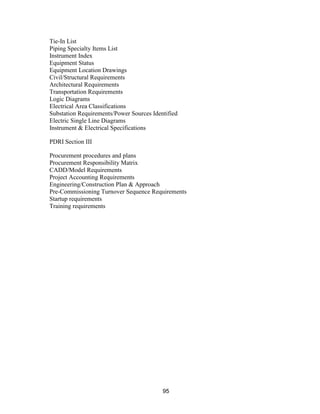 95
Tie-In List
Piping Specialty Items List
Instrument Index
Equipment Status
Equipment Location Drawings
Civil/Structural Requirements
Architectural Requirements
Transportation Requirements
Logic Diagrams
Electrical Area Classifications
Substation Requirements/Power Sources Identified
Electric Single Line Diagrams
Instrument & Electrical Specifications
PDRI Section III
Procurement procedures and plans
Procurement Responsibility Matrix
CADD/Model Requirements
Project Accounting Requirements
Engineering/Construction Plan & Approach
Pre-Commissioning Turnover Sequence Requirements
Startup requirements
Training requirements
 