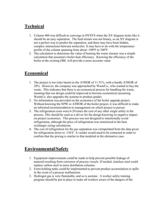 Technical
1. Column 400 was difficult to converge in HYSYS when the XY diagram looks like it
should be an easy separation. The feed stream was not binary, so an XY diagram is
not a perfect way to predict the separation, and there may have been hidden,
complex interactions between molecules. It may have to do with the temperature
profile of the column spanning from about -100o
F to 100o
F.
2. The calculation to determine the value of burning the waste streams was a simple
calculation that assumed a boiler heat efficiency. Knowing the efficiency of the
boiler at the existing OBL will provide a more accurate value.
Economical
1. The project is too risky based on the ATROR of 11.51%, with a hurdle ATROR of
20%. However, the company was approached by WasteCo., who wanted to buy the
waste. This indicates that there is an economical process for handling the waste,
meaning that our design could be improved to become economical (assuming
WasteCo. also upgrades the acetone to product-grade).
2. No information was provided on the economics of the boiler upgrade project.
Without knowing the NPW or ATROR of the boiler project, it was difficult to make
an informed recommendation to management on which project to pursue.
3. The refrigeration costs were 6-20 times the cost of any other single utility in the
process. This should be used as a driver for the design knowing its negative impact
on project economics. This process was not designed to intentionally avoid
refrigeration, although the price of refrigeration was minimized in the heat
exchanger sizing calculations.
4. The cost of refrigeration for the gas separation was extrapolated from the data given
for refrigeration down to -150 F. A vendor would need to be contacted in order to
confirm that the pricing is similar to that modeled in the alternative case.
Environmental/Safety
1. Equipment improvements could be made to help prevent possible leakage of
material resulting from corrosion of process vessels. If needed, stainless steel could
replace carbon steel in more distillation columns.
2. Extra holding tanks could be implemented to prevent product accumulation or spills
in the event of a process malfunction.
3. Hydrogen gas is very flammable, and so is acetone. A worker safety training
program should be put in place to make all workers aware of the dangers of the
 