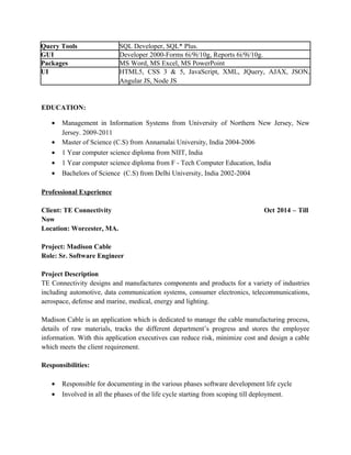 Query Tools SQL Developer, SQL* Plus.
GUI Developer 2000-Forms 6i/9i/10g, Reports 6i/9i/10g.
Packages MS Word, MS Excel, MS PowerPoint
UI HTML5, CSS 3 & 5, JavaScript, XML, JQuery, AJAX, JSON,
Angular JS, Node JS
EDUCATION:
• Management in Information Systems from University of Northern New Jersey, New
Jersey. 2009-2011
• Master of Science (C.S) from Annamalai University, India 2004-2006
• 1 Year computer science diploma from NIIT, India
• 1 Year computer science diploma from F - Tech Computer Education, India
• Bachelors of Science (C.S) from Delhi University, India 2002-2004
Professional Experience
Client: TE Connectivity Oct 2014 – Till
Now
Location: Worcester, MA.
Project: Madison Cable
Role: Sr. Software Engineer
Project Description
TE Connectivity designs and manufactures components and products for a variety of industries
including automotive, data communication systems, consumer electronics, telecommunications,
aerospace, defense and marine, medical, energy and lighting.
Madison Cable is an application which is dedicated to manage the cable manufacturing process,
details of raw materials, tracks the different department’s progress and stores the employee
information. With this application executives can reduce risk, minimize cost and design a cable
which meets the client requirement.
Responsibilities:
• Responsible for documenting in the various phases software development life cycle
• Involved in all the phases of the life cycle starting from scoping till deployment.
 