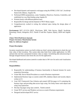 • Developed dynamic and responsive web pages using the HTML5, CSS 3 & 5, JavaScript
frameworks (JQuery, Angular JS).
• Performed DOM manipulations, create Templates, Directives, Factories, Controllers, and
established two way Data binding using Angular JS.
• Worked closely with different platform team.
• Responsible for design and development of WCF library engine
• Comprehensively worked in writing the technical specs during the design phase of
application
Environment: .NET 4/3.5/2.0 (WCF, Win-Forms, WPF, Web Service, Html5, JavaScript,
Remoting), Oracle, Infragistics 2012, Telerik UI and Dev Express, JQuery, JSON and Angular
JS.
Client: WSJ (Wall Street Journal)
Project: Inventory Monetization System
Role: Sr. Software Engineer
Project Description
Inventory monetization system was built to help our client’s pricing department to check the real
time value of their inventory. This system takes data feeds from vendor applications via APIs
and provides real time a projected inventory value as output. Assimilating data and processing it
through stringent business rules forms the core for this application.
Developed dashboard and custom controls to render data in 360 view for end to end visualization
of inventory.
Responsibilities:
• Responsible for understanding of business functionality in financial domain for assets
acquisition forecasting.
• Create SQL Server Stored Procedures as a need of business requirement
• Implemented business logic as custom coded APIs, database objects and security objects
written in C#.
• Used .NET Framework Class Libraries and created ASP.Net pages in C# containing the
business logic and providing data access logic using .Net Entity frame work objects and
using Linq expressions
• Develop Asp pages using Ajax controls , Telerik controls
• Create WCF services and Windows services as a need of business requirements
• Designed and developed WCF service
 