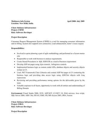 Mobineers Info System April 2008- July 2009
Location: New Delhi, India.
Client: Reliance Infrastructure
Project: CRMS
Role: Software Developer
Project Description
Consumer Request Management System (CRMS) is a tool for managing consumer information
and its billing. System also supports new connection, Load enhancement, meter’s issues request.
Responsibilities:
• Involved in sprint planning a part of agile methodology and performed as a Scrum master
role
• Responsible to work with business to analyze requirements.
• Create Stored Procedures in SQL SERVER as a need of business requirement
• Develop ASP.net pages using Ajax controls , Infragistics controls
• Implemented business logic as custom coded APIs, database objects and security objects
written in C#.
• Used .NET Framework Class Libraries and created ASP.Net pages in C# containing the
business logic and providing data access logic using ADO.Net objects with Linq
expressions
• Reviewing and providing performance tuning options for the deliverable given by the
team.
• Valuable exposure to all facets, opportunity to work with all entities and understanding of
Billing Domain
Environment: Visual Studio 2008, SVN, ASP.NET, C#.NET 3.0 ,Web services, Java script,
SQL Server 2008, ADO .Net, IIS 6.0, XML.VB, MS-Access 2003, JIRA, Fusion
Client: Reliance Infrastructure
Project: EBGS
Role: Software Developer
Project Description
 