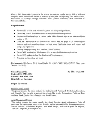(Energy Bill Generation System) is the system to generate regular energy bill of different
category which include the feature of subsidy by the govt. or regulatory, bill basis (Actual,
Provisional & Average Billing) consumer basis (normal consumer, Bulk consumer &
Government Cell).
Responsibilities:
• Responsible to work with business to gather and analysis requirements.
• Create SQL Server Stored Procedures as a need of business requirement
• Implemented business logic as custom coded APIs, database objects and security objects
written in C#.
• Used .NET Framework Class Libraries and created ASP.Net pages in C# containing the
business logic and providing data access logic using .Net Entity frame work objects and
using Linq expressions
• Develop Asp pages using Ajax controls , Telerik controls
• Create WCF services and Windows services as a need of business requirements
• Create SSIS package to load the data from different systems.
• Preparing and executing test cases
Environment: SQL Server 2010, Visual Studio 2013, SVN, WCF, SSIS, C#.NET, Ajax, Linq,
Web services, Rally
Client: Classic Polo Jul 2006 – Mar 2008
Project: PCS, AMS, OPS
Location: New Delhi, India.
Role: Software Developer
Project Description
Process Control System
This project contains the major modules like Order, Inward, Planning & Production, Inspection,
and Dispatch. User can able to generate the reports like Invoice Preparations, Profit and Loss
Analysis, Stock Closing, Stock Transfer, and Stock Reports
Asset Management System
This project contains the major module like Asset Register, Asset Maintenance, Auto all
generation for maintenance assets, Asset Transfer and the sub module like Spares consumption,
Service schedule, Maintenance Register, Item Stock Ledger, Individual Reports for Register,
Transfer, Complaints, Consumption etc.,
 