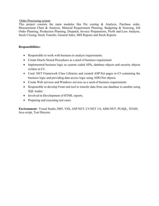Order Processing system
This project consists the main modules like Pre costing & Analysis, Purchase order,
Measurement Chart & Analysis, Material Requirement Planning, Budgeting & Sourcing, Job
Order Planning, Production Planning, Dispatch, Invoice Preparations, Profit and Loss Analysis,
Stock Closing, Stock Transfer, General Sales, MIS Reports and Stock Reports
Responsibilities:
• Responsible to work with business to analyze requirements.
• Create Oracle Stored Procedures as a need of business requirement
• Implemented business logic as custom coded APIs, database objects and security objects
written in C#.
• Used .NET Framework Class Libraries and created ASP.Net pages in C# containing the
business logic and providing data access logic using ADO.Net objects.
• Create Web services and Windows services as a need of business requirements
• Responsible to develop Front end tool to transfer data from one database to another using
SQL loader.
• Involved in Development of HTML reports.
• Preparing and executing test cases
Environment: Visual Studio 2005, VSS, ASP.NET, C#.NET 3.0, ADO.NET, PLSQL, TOAD,
Java script, Test Director.
 