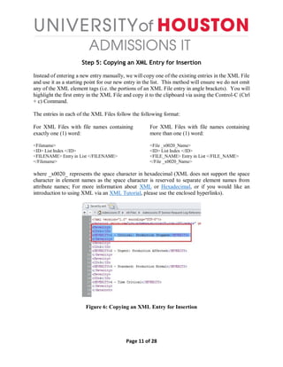 Page 11 of 28
Step 5: Copying an XML Entry for Insertion
Instead of entering a new entry manually, we will copy one of the existing entries in the XML File
and use it as a starting point for our new entry in the list. This method will ensure we do not omit
any of the XML element tags (i.e. the portions of an XML File entry in angle brackets). You will
highlight the first entry in the XML File and copy it to the clipboard via using the Control-C (Ctrl
+ c) Command.
The entries in each of the XML Files follow the following format:
For XML Files with file names containing
exactly one (1) word:
<Filename>
<ID> List Index </ID>
<FILENAME> Entry in List </FILENAME>
</Filename>
For XML Files with file names containing
more than one (1) word:
<File _x0020_Name>
<ID> List Index </ID>
<FILE_NAME> Entry in List </FILE_NAME>
</File _x0020_Name>
where _x0020_ represents the space character in hexadecimal (XML does not support the space
character in element names as the space character is reserved to separate element names from
attribute names; For more information about XML or Hexadecimal, or if you would like an
introduction to using XML via an XML Tutorial, please use the enclosed hyperlinks).
Figure 6: Copying an XML Entry for Insertion
 