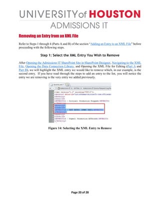 Page 20 of 28
Removing an Entry from an XML File
Refer to Steps 1 through 4 (Parts A and B) of the section “Adding an Entry to an XML File” before
proceeding with the following steps.
Step 1: Select the XML Entry You Wish to Remove
After Opening the Admissions IT SharePoint Site in SharePoint Designer, Navigating to the XML
File, Opening the Data Connection Library, and Opening the XML File for Editing (Part A and
Part B), we will highlight the XML entry we would like to remove which, in our example, is the
second entry. If you have read through the steps to add an entry to the list, you will notice the
entry we are removing is the very entry we added previously.
Figure 14: Selecting the XML Entry to Remove
 
