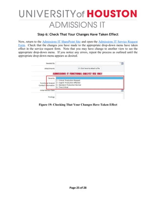 Page 25 of 28
Step 6: Check That Your Changes Have Taken Effect
Now, return to the Admissions IT SharePoint Site and open the Admissions IT Service Request
Form. Check that the changes you have made to the appropriate drop-down menu have taken
effect in the service request form. Note that you may have change to another view to see the
appropriate drop-down menu. If you notice any errors, repeat the process as outlined until the
appropriate drop-down menu appears as desired.
Figure 19: Checking That Your Changes Have Taken Effect
 
