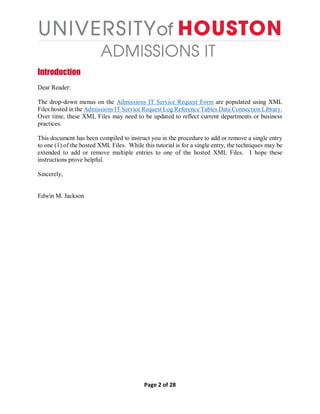 Page 2 of 28
Introduction
Dear Reader:
The drop-down menus on the Admissions IT Service Request Form are populated using XML
Files hosted in the Admissions IT Service Request Log Reference Tables Data Connection Library.
Over time, these XML Files may need to be updated to reflect current departments or business
practices.
This document has been compiled to instruct you in the procedure to add or remove a single entry
to one (1) of the hosted XML Files. While this tutorial is for a single entry, the techniques may be
extended to add or remove multiple entries to one of the hosted XML Files. I hope these
instructions prove helpful.
Sincerely,
Edwin M. Jackson
 