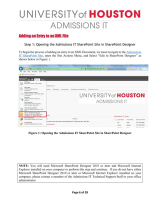 Page 6 of 28
Adding an Entry to an XML File
Step 1: Opening the Admissions IT SharePoint Site in SharePoint Designer
To begin the process of adding an entry to an XML Document, we must navigate to the Admissions
IT SharePoint Site, open the Site Actions Menu, and Select “Edit in SharePoint Designer” as
shown below in Figure 1.
Figure 1: Opening the Admissions IT SharePoint Site in SharePoint Designer
NOTE: You will need Microsoft SharePoint Designer 2010 or later and Microsoft Internet
Explorer installed on your computer to perform this step and continue. If you do not have either
Microsoft SharePoint Designer 2010 or later or Microsoft Internet Explorer installed on your
computer, please contact a member of the Admissions IT Technical Support Staff or your office
administrator.
 
