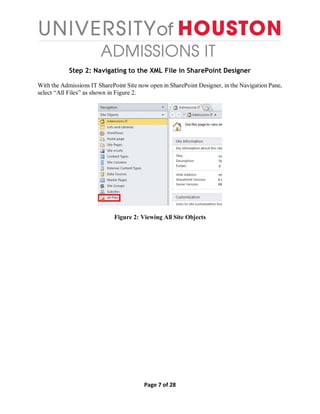 Page 7 of 28
Step 2: Navigating to the XML File in SharePoint Designer
With the Admissions IT SharePoint Site now open in SharePoint Designer, in the Navigation Pane,
select “All Files” as shown in Figure 2.
Figure 2: Viewing All Site Objects
 