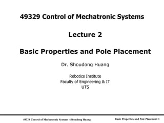 49329 Control of Mechatronic Systems –Shoudong Huang Basic Properties and Pole Placement 1
49329 Control of Mechatronic Systems
Lecture 2
Basic Properties and Pole Placement
Dr. Shoudong Huang
Robotics Institute
Faculty of Engineering & IT
UTS
 