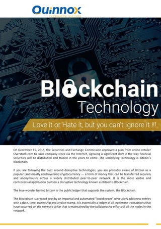 On December 15, 2015, the Securities and Exchange Commission approved a plan from online retailer
Overstock.com to issue company stock via the Internet, signaling a significant shift in the way financial
securities will be distributed and traded in the years to come. The underlying technology is Bitcoin’s
Blockchain.
If you are following the buzz around disruptive technologies, you are probably aware of Bitcoin as a
popular (and mostly controversial) cryptocurrency — a form of money that can be transferred securely
and anonymously across a widely distributed peer-to-peer network. It is the most visible and
controversial application built on a disruptive technology known as Bitcoin’s Blockchain.
The true wonder behind bitcoin is the public ledger that supports the system, the Blockchain.
The Blockchain is a record kept by an impartial and automated “bookkeeper” who solely adds new entries
with a date, time, ownership and a value stamp. It is essentially a ledger of all legitimate transactions that
have occurred on the network so far that is maintained by the collaborative efforts of all the nodes in the
network.
 