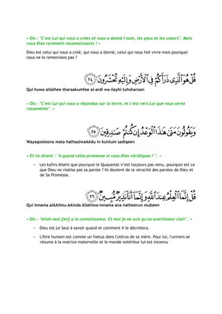 « Dis : "C'est Lui qui vous a crées et vous a donné l'ouïe, les yeux et les coeurs". Mais
vous êtes rarement reconnaissants ! »

Dieu est celui qui nous a créé, qui nous a donné, celui qui nous fait vivre mais pourquoi
nous ne le remercions pas ?




Qul huwa allathee tharaakumfee al-ardi wa-ilayhi tuhsharoon


« Dis : "C'est Lui qui vous a répandus sur la terre, et c'est vers Lui que vous serez
rassemblés". »




Wayaqooloona mata hathaalwaAAdu in kuntum sadiqeen


« Et ils disent : "A quand cette promesse si vous êtes véridiques ? ". »

   −   Les kafirs disent que pourquoi le Quayamat n’est toujours pas venu, pourquoi est ce
       que Dieu ne réalise pas sa parole ? Ils doutent de la véracité des paroles de Dieu et
       de Sa Promesse.




Qul innama alAAilmu AAinda Allahiwa-innama ana natheerun mubeen


« Dis : "Allah seul [en] a la connaissance. Et moi je ne suis qu'un avertisseur clair". »

   −   Dieu est Le Seul à savoir quand et comment il le décrètera.

   −   L'être humain est comme un foetus dans l'utérus de sa mère. Pour lui, l'univers se
       résume à la matrice maternelle et le monde extérieur lui est inconnu
 