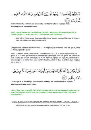 Falamma raawhu zulfatan see-atwujoohu allatheena kafaroo waqeela hatha
allatheekuntum bihi taddaAAoon


« Puis, quand ils verront (le châtiment) de près, les visages de ceux qui ont mécru
seront affligés. Et il leur sera dit : "Voilà ce que vous réclamiez". »

   −   Une fois la Promesse de Dieu accomplie, ils ne sauront plus quoi faire car il n'y aura
       plus d'échappatoire pour les incroyants.



Une personne demanda à Behlool Dana : « Je ne peux pas arrêter de faire des gunah, mais
je ne veux pas être puni? »

Behlool répondit (selon un hadith de l'Imam Hussein AS) : « Si tu ne peux pas arrêter les
gunah et si tu veux que Allah ne te demande pas de compte alors fait gunah das un endroit
où Il ne peut pas te voir, ne mange pas de ses Bienfaits, Quitte son royaume, et lorsque H.
Israïl (l'ange de la mort) vient pour prendre ton âme, alors va dans un endroit ou il ne peut
pas te suivre.




Qul araaytum in ahlakaniya Allahuwaman maAAiya aw rahimana faman yujeeru
alkafireenamin AAathabin aleem


« Dis : "Que vous en semble ? Qu'Allah me fasse périr ainsi que ceux qui sont avec moi
ou qu'Il nous fasse miséricorde, qui protégera alors les mécréants d'un châtiment
douloureux ? » ".



« ZALIKA BIANNALLAH MAWLALLAZINA AMANOU WA ANNAL KAFIRINA LA MAWLA LAHOUM »

   -   Allah est l’ami de celui qui a le savoir et les mécréants n’ont pas d’ami
 