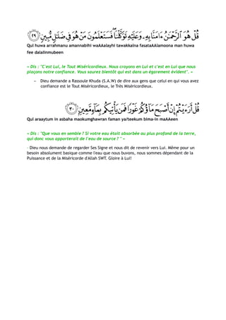 Qul huwa arrahmanu amannabihi waAAalayhi tawakkalna fasataAAlamoona man huwa
fee dalalinmubeen


« Dis : "C'est Lui, le Tout Miséricordieux. Nous croyons en Lui et c'est en Lui que nous
plaçons notre confiance. Vous saurez bientôt qui est dans un égarement évident". »

   −   Dieu demande a Rassoule Khuda (S.A.W) de dire aux gens que celui en qui vous avez
       confiance est le Tout Miséricordieux, le Très Miséricordieux.




Qul araaytum in asbaha maokumghawran faman ya/teekum bima-in maAAeen


« Dis : "Que vous en semble ? Si votre eau était absorbée au plus profond de la terre,
qui donc vous apporterait de l'eau de source ? " »

- Dieu nous demande de regarder Ses Signe et nous dit de revenir vers Lui. Même pour un
besoin absolument basique comme l'eau que nous buvons, nous sommes dépendant de la
Puissance et de la Miséricorde d'Allah SWT. Gloire à Lui!
 