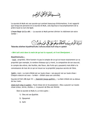 La sourate Al-Mulk est une sourate qui contient beaucoup d'informations. Il est rapporté
que lorsqu'une personne lit la sourate Al-Mulk, cela équivaut à l'accomplissement de la
prière toute la nuit d'al-Qadr.

L'Imam Baqir (A.S) a dit : « La sourate al-Mulk permet d'éviter le châtiment de notre
tombe »




Tabaraka allathee biyadihialmulku wahuwa AAala kulli shay-in qadeer


« Béni soit celui dans la main de qui est la royauté, et Il est Omnipotent. »

Biyadihialmulku :
- mulk : propriété, l'être humain n'a pas le compte de ce qui se trouve exactement sur sa
propriété (par exemple, le nombre d'oiseaux qui y vivent, la composition de son sous-sol,
le compte des arbres, des feuilles, des fleurs, des fruits qui y poussent) mais Allah a la
connaissance de tout de ce qui se trouve sur sa propriété jusqu'aux secrets de l'âme.

Yadihi : main ; La main d'Allah est sur toute chose = son pouvoir est sur toute chose :
Chaque créature est sous « la Main » d'Allah (sous son contrôle)

Sourate Al-Fath (48) Ayat 10 : « Yadullahi fawqa aydihim » : La Main d'Allah est au dessus
de leur main.

AAala kulli shay-in qadeer : Toute chose est en Sa possession ; Dieu a pouvoir sur toutes
chose (cieux, terres, étoiles…) : le pouvoir de Dieu est illimité.

       Dans la sourate al-Mulk,il y a trois sujets :

           1) Dieu est ses Qualités

           2) Quayamat

           3) Kafir
 