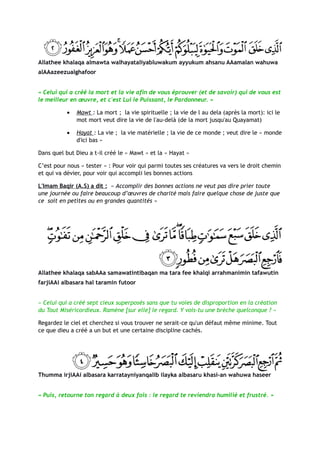 Allathee khalaqa almawta walhayataliyabluwakum ayyukum ahsanu AAamalan wahuwa
alAAazeezualghafoor


« Celui qui a créé la mort et la vie afin de vous éprouver (et de savoir) qui de vous est
le meilleur en œuvre, et c'est Lui le Puissant, le Pardonneur. »

           •   Mawt : La mort ; la vie spirituelle ; la vie de l au dela (après la mort): ici le
               mot mort veut dire la vie de l'au-delà (de la mort jusqu'au Quayamat)

           •   Hayat : La vie ; la vie matérielle ; la vie de ce monde ; veut dire le « monde
               d'ici bas »

Dans quel but Dieu a t-il créé le « Mawt » et la « Hayat »

C’est pour nous « tester » : Pour voir qui parmi toutes ses créatures va vers le droit chemin
et qui va dévier, pour voir qui accompli les bonnes actions

L'Imam Baqir (A.S) a dit : « Accomplir des bonnes actions ne veut pas dire prier toute
une journée ou faire beaucoup d’œuvres de charité mais faire quelque chose de juste que
ce soit en petites ou en grandes quantités »




Allathee khalaqa sabAAa samawatintibaqan ma tara fee khalqi arrahmanimin tafawutin
farjiAAi albasara hal taramin futoor


« Celui qui a créé sept cieux superposés sans que tu voies de disproportion en la création
du Tout Miséricordieux. Ramène [sur elle] le regard. Y vois-tu une brèche quelconque ? »

Regardez le ciel et cherchez si vous trouver ne serait-ce qu'un défaut même minime. Tout
ce que dieu a créé a un but et une certaine discipline cachés.




Thumma irjiAAi albasara karratayniyanqalib ilayka albasaru khasi-an wahuwa haseer


« Puis, retourne ton regard à deux fois : le regard te reviendra humilié et frustré. »
 